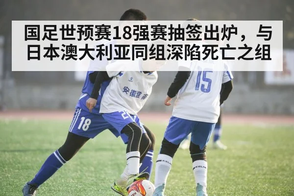 国足世预赛18强赛抽签出炉，与日本澳大利亚同组深陷死亡之组