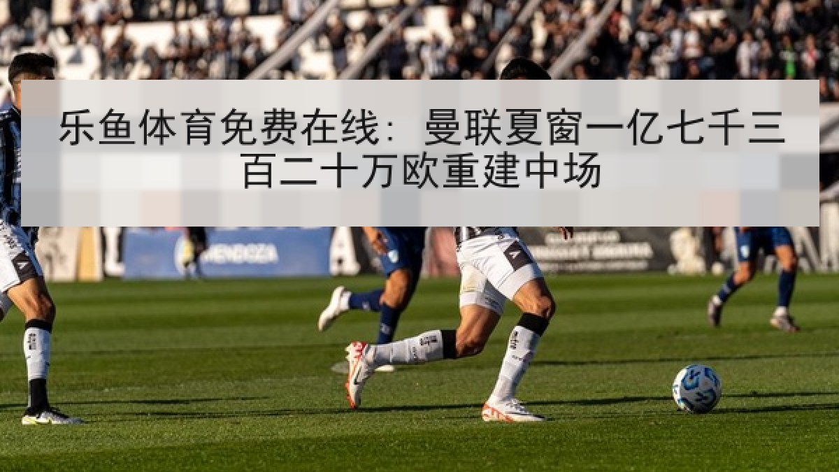 乐鱼体育免费在线: 曼联夏窗一亿七千三百二十万欧重建中场