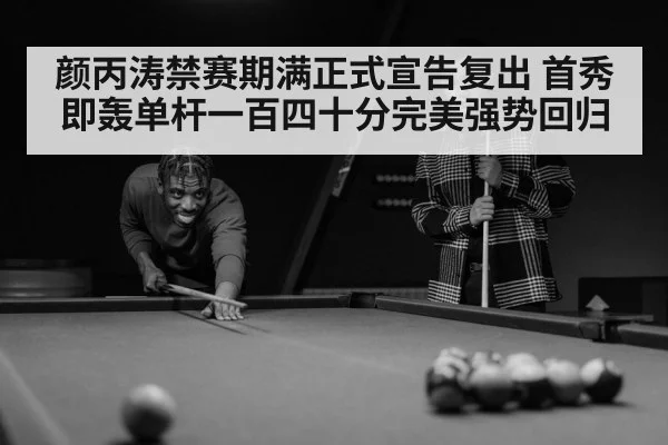 颜丙涛禁赛期满正式宣告复出 首秀即轰单杆一百四十分完美强势回归