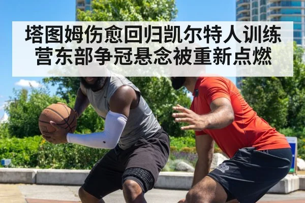 塔图姆伤愈回归凯尔特人训练营东部争冠悬念被重新点燃