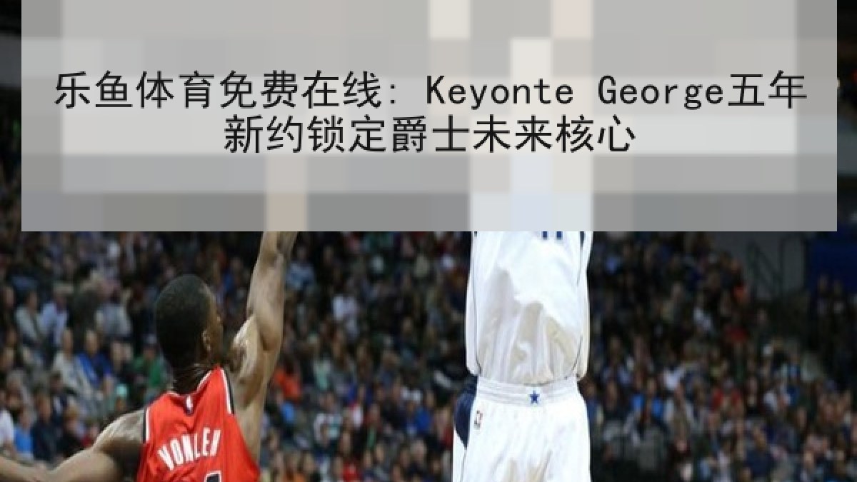 乐鱼体育免费在线: Keyonte George五年新约锁定爵士未来核心