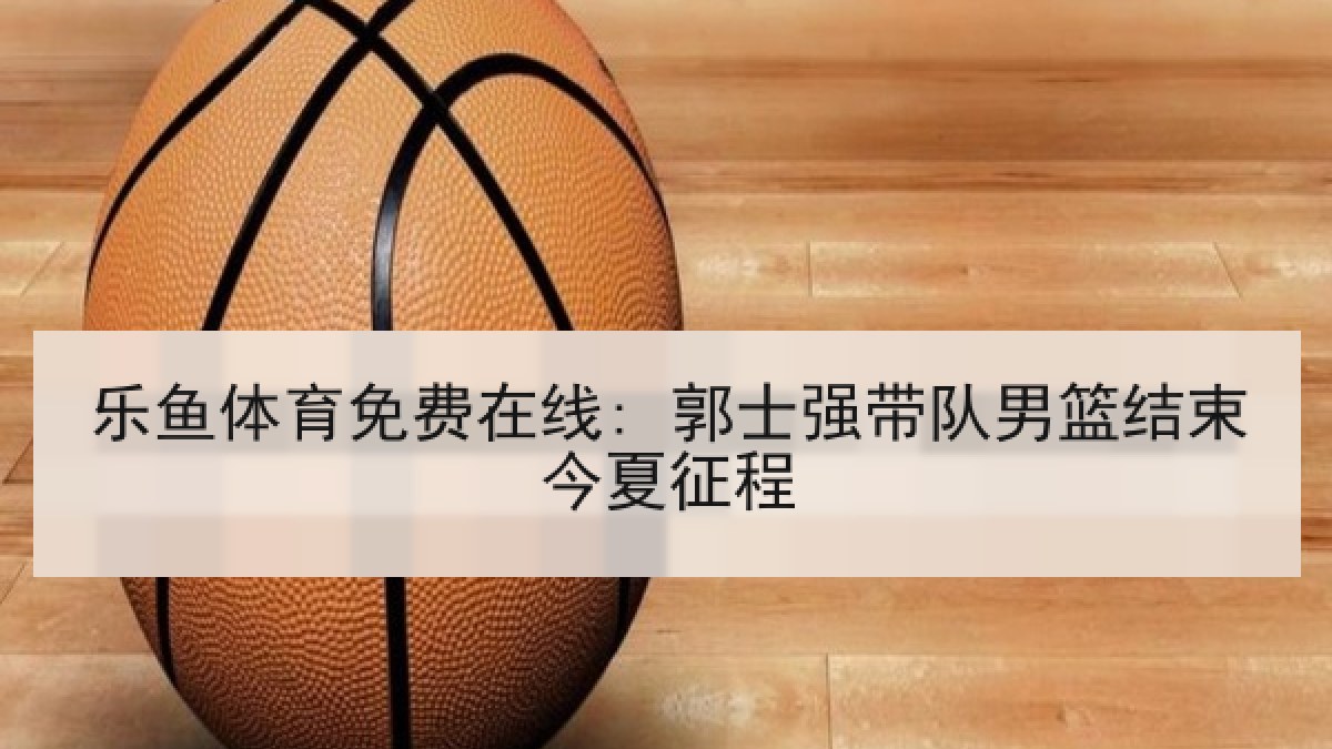 乐鱼体育免费在线: 郭士强带队男篮结束今夏征程