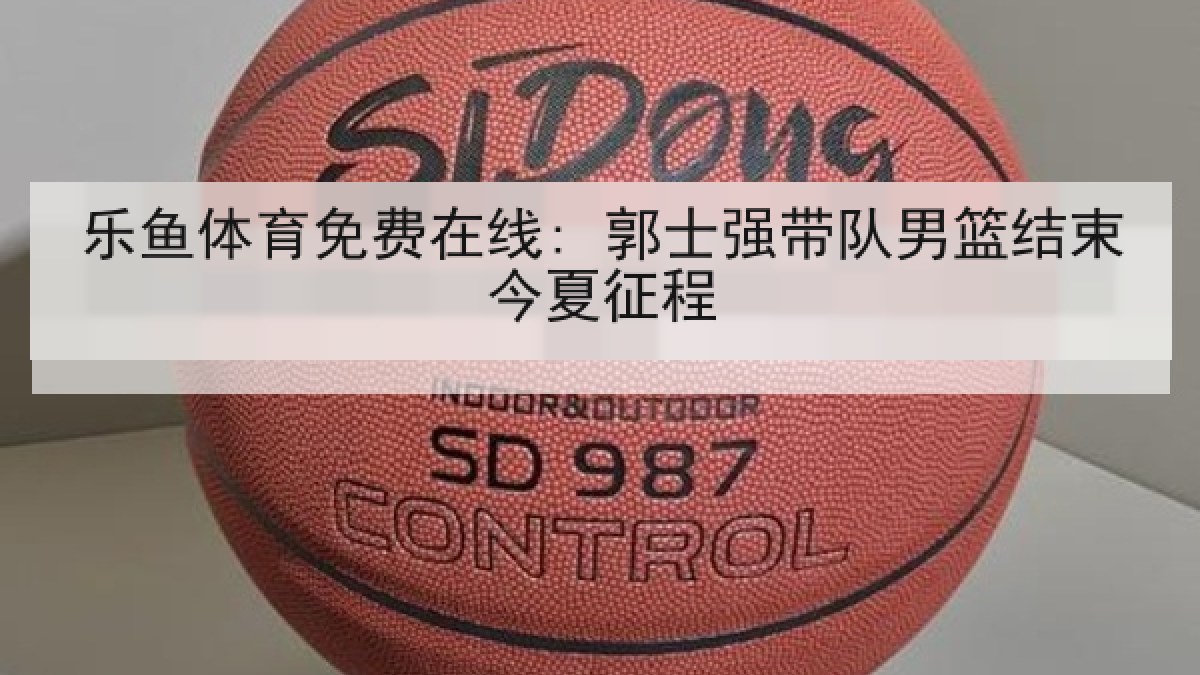 乐鱼体育免费在线: 郭士强带队男篮结束今夏征程