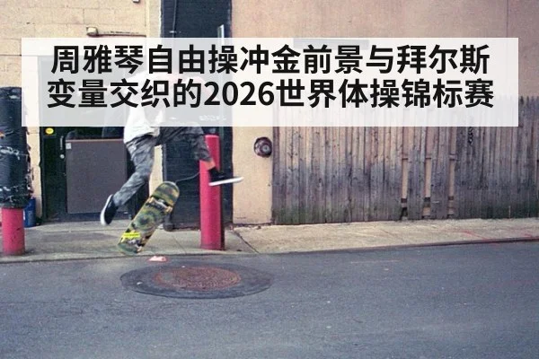 周雅琴自由操冲金前景与拜尔斯变量交织的2026世界体操锦标赛